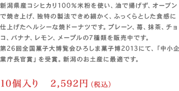 新潟県産コシヒカリ100％米粉を使い、油で揚げず、オーブンで焼き上げ、独特の製法できめ細かく、
                	ふっくらとした食感に仕上げたヘルシーな焼ドーナツです。プレーン、苺、抹茶、チョコ、バナナ、レモン、メープルの7種類を販売中です。
                	第26回全国菓子大博覧会ひろしま菓子博2013にて、「中小企業庁長官賞」を受賞。新潟のお土産に最適です。10個入り 2,592円（税込）
